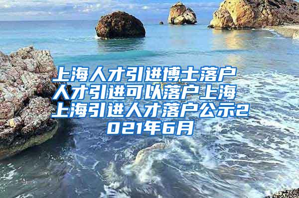 上海人才引进博士落户 人才引进可以落户上海 上海引进人才落户公示2021年6月