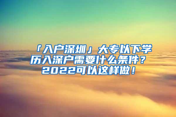 「入户深圳」大专以下学历入深户需要什么条件？2022可以这样做！