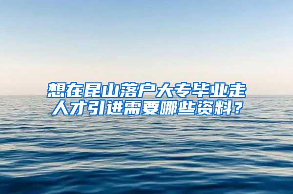 想在昆山落户大专毕业走人才引进需要哪些资料？