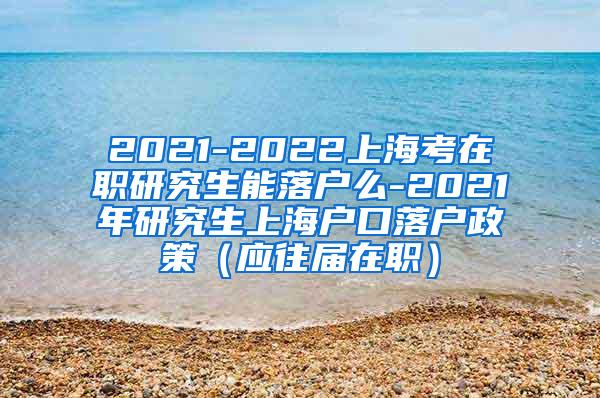 2021-2022上海考在职研究生能落户么-2021年研究生上海户口落户政策（应往届在职）