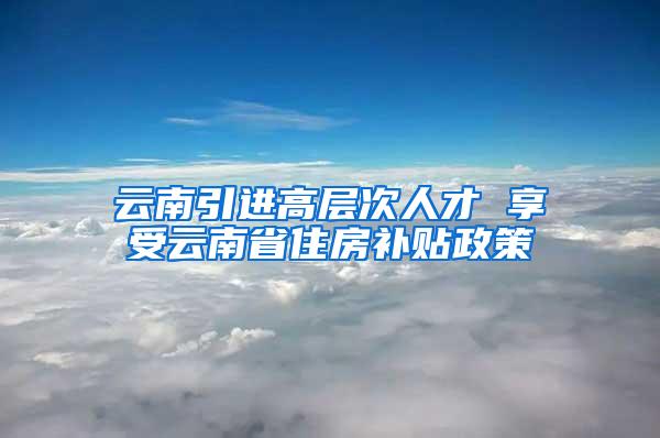 云南引进高层次人才 享受云南省住房补贴政策