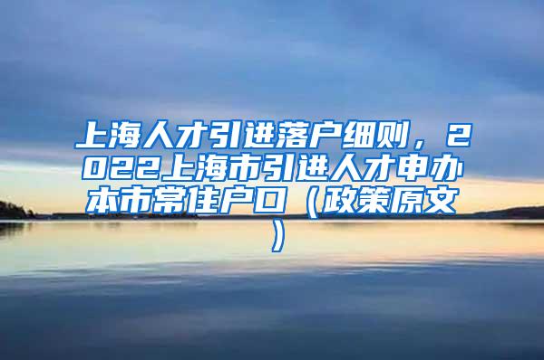 上海人才引进落户细则，2022上海市引进人才申办本市常住户口（政策原文）