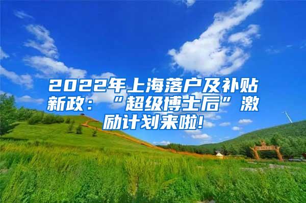 2022年上海落户及补贴新政：“超级博士后”激励计划来啦!