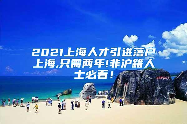 2021上海人才引进落户上海,只需两年!非沪籍人士必看！