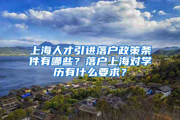 上海人才引进落户政策条件有哪些？落户上海对学历有什么要求？