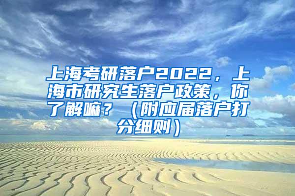 上海考研落户2022，上海市研究生落户政策，你了解嘛？（附应届落户打分细则）