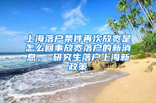 上海落户条件再次放宽是怎么回事放宽落户的新消息。 研究生落户上海新政策