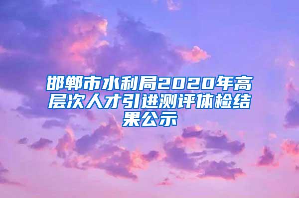 邯郸市水利局2020年高层次人才引进测评体检结果公示