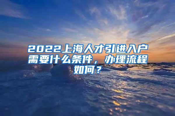 2022上海人才引进入户需要什么条件，办理流程如何？