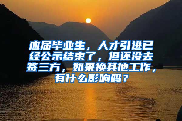 应届毕业生，人才引进已经公示结束了，但还没去签三方，如果换其他工作，有什么影响吗？