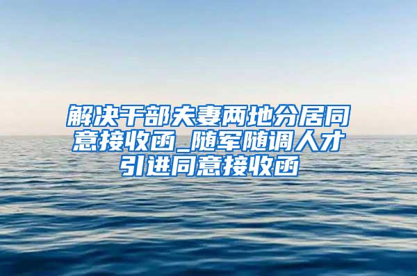 解决干部夫妻两地分居同意接收函_随军随调人才引进同意接收函