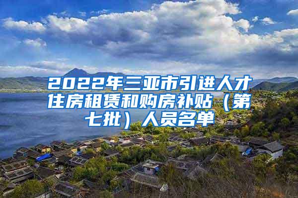 2022年三亚市引进人才住房租赁和购房补贴（第七批）人员名单