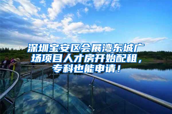 深圳宝安区会展湾东城广场项目人才房开始配租，专科也能申请！