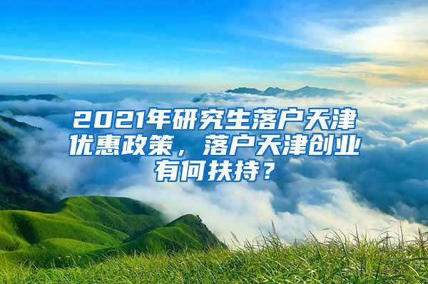 2021年研究生落户天津优惠政策，落户天津创业有何扶持？