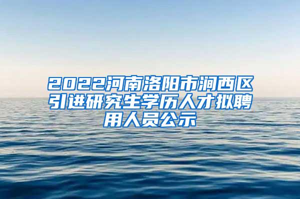 2022河南洛阳市涧西区引进研究生学历人才拟聘用人员公示