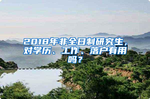 2018年非全日制研究生，对学历、工作、落户有用吗？