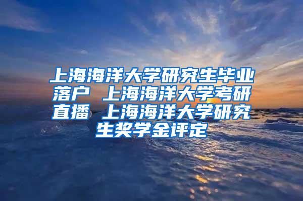 上海海洋大学研究生毕业落户 上海海洋大学考研直播 上海海洋大学研究生奖学金评定