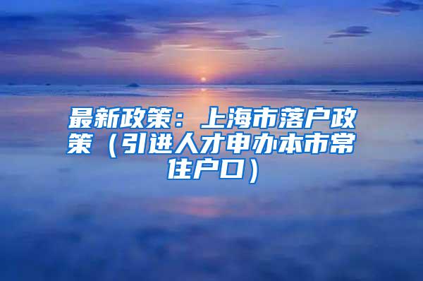 最新政策：上海市落户政策（引进人才申办本市常住户口）