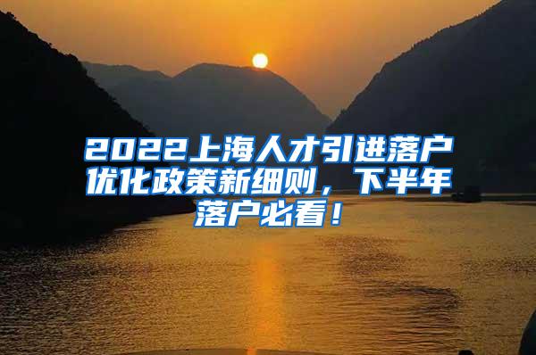 2022上海人才引进落户优化政策新细则，下半年落户必看！