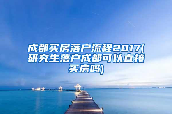 成都买房落户流程2017(研究生落户成都可以直接买房吗)