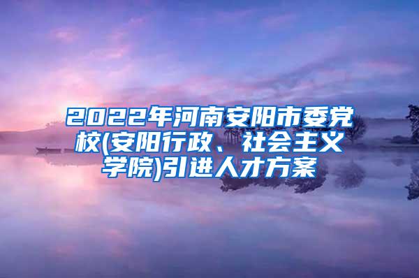 2022年河南安阳市委党校(安阳行政、社会主义学院)引进人才方案