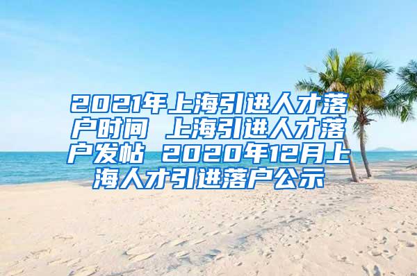 2021年上海引进人才落户时间 上海引进人才落户发帖 2020年12月上海人才引进落户公示