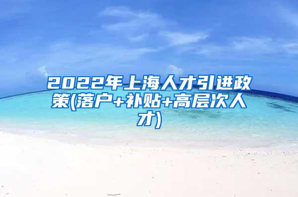 2022年上海人才引进政策(落户+补贴+高层次人才)