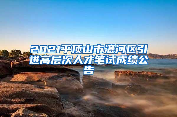 2021平顶山市湛河区引进高层次人才笔试成绩公告