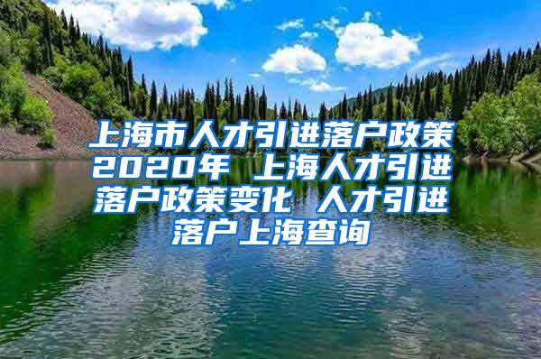 上海市人才引进落户政策2020年 上海人才引进落户政策变化 人才引进落户上海查询