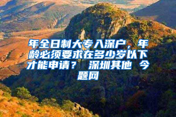 年全日制大专入深户，年龄必须要求在多少岁以下才能申请？ 深圳其他 今题网