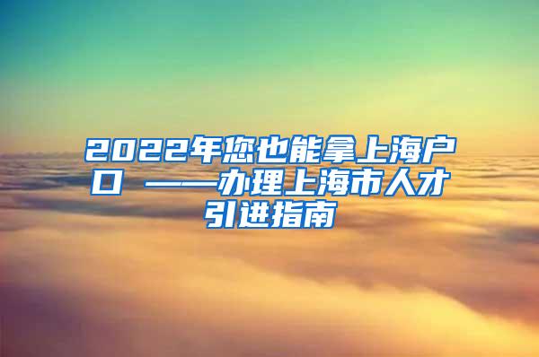 2022年您也能拿上海户口 ——办理上海市人才引进指南