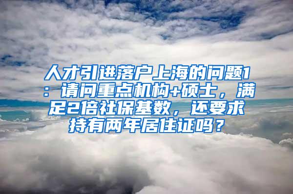 人才引进落户上海的问题1：请问重点机构+硕士，满足2倍社保基数，还要求持有两年居住证吗？