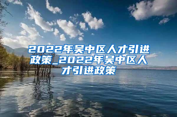 2022年吴中区人才引进政策_2022年吴中区人才引进政策