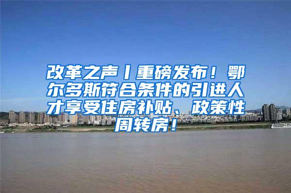 改革之声丨重磅发布！鄂尔多斯符合条件的引进人才享受住房补贴、政策性周转房！