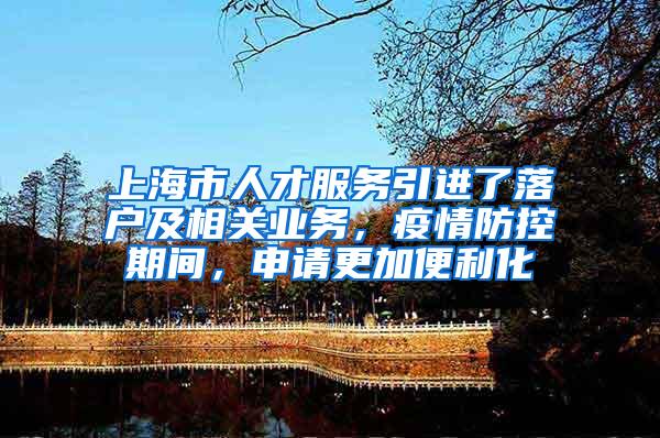 上海市人才服务引进了落户及相关业务，疫情防控期间，申请更加便利化