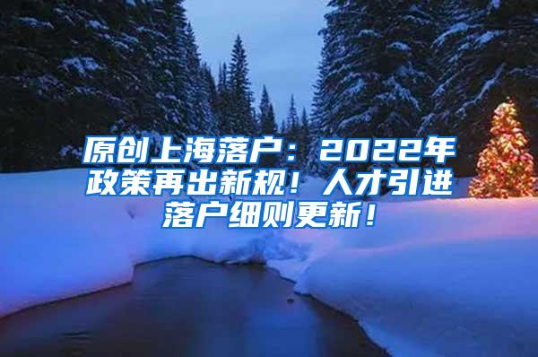 原创上海落户：2022年政策再出新规！人才引进落户细则更新！