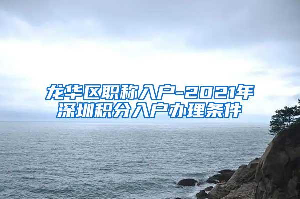 龙华区职称入户-2021年深圳积分入户办理条件