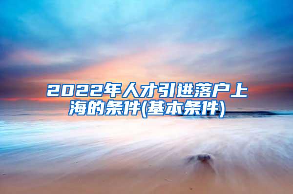 2022年人才引进落户上海的条件(基本条件)