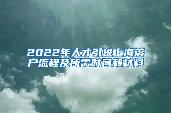 2022年人才引进上海落户流程及所需时间和材料
