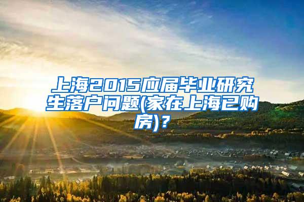 上海2015应届毕业研究生落户问题(家在上海已购房)？
