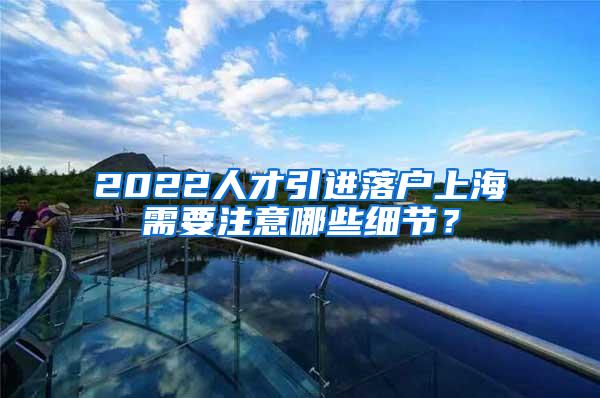 2022人才引进落户上海需要注意哪些细节？