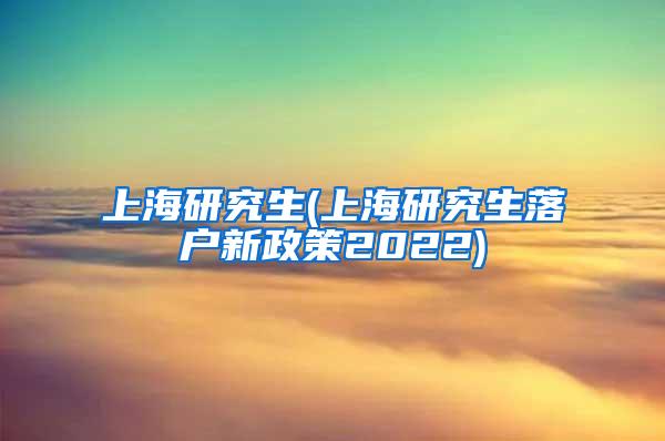 上海研究生(上海研究生落户新政策2022)