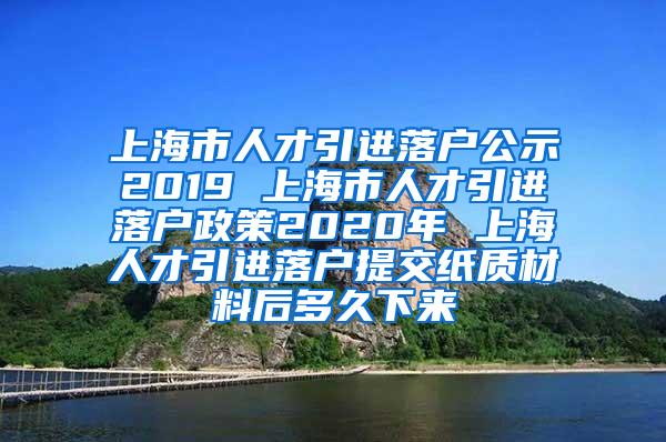 上海市人才引进落户公示2019 上海市人才引进落户政策2020年 上海人才引进落户提交纸质材料后多久下来