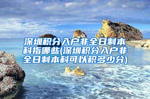 深圳积分入户非全日制本科指哪些(深圳积分入户非全日制本科可以积多少分)