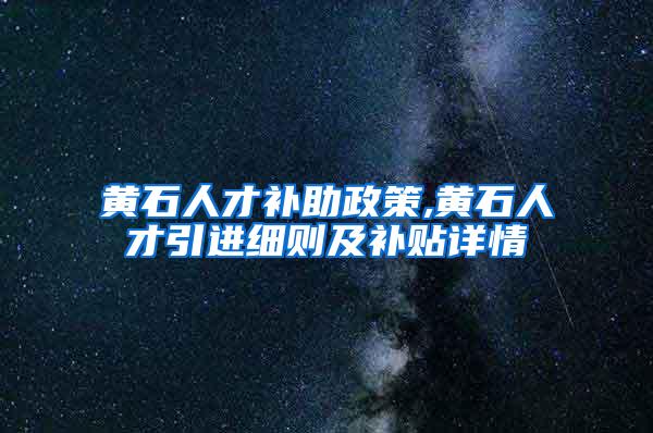 黄石人才补助政策,黄石人才引进细则及补贴详情