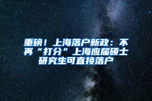 重磅！上海落户新政：不再“打分”上海应届硕士研究生可直接落户
