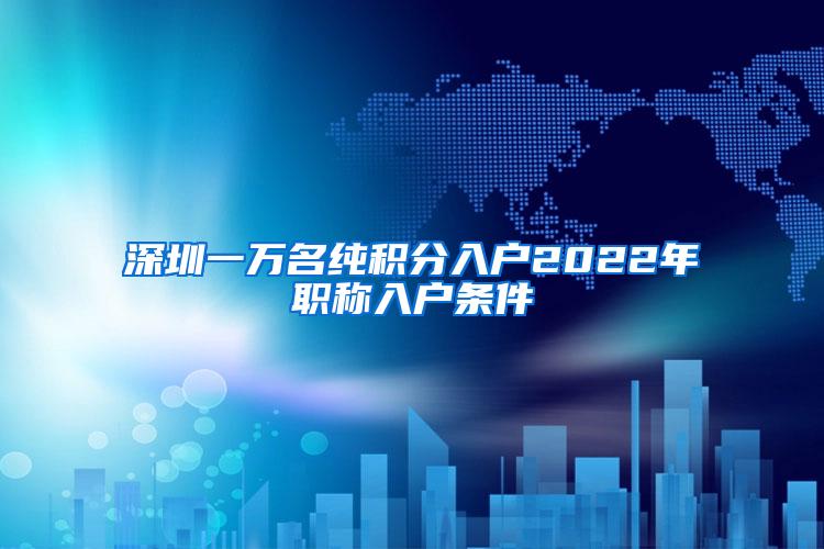 深圳一万名纯积分入户2022年职称入户条件