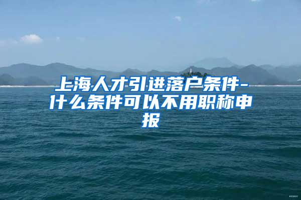 上海人才引进落户条件-什么条件可以不用职称申报
