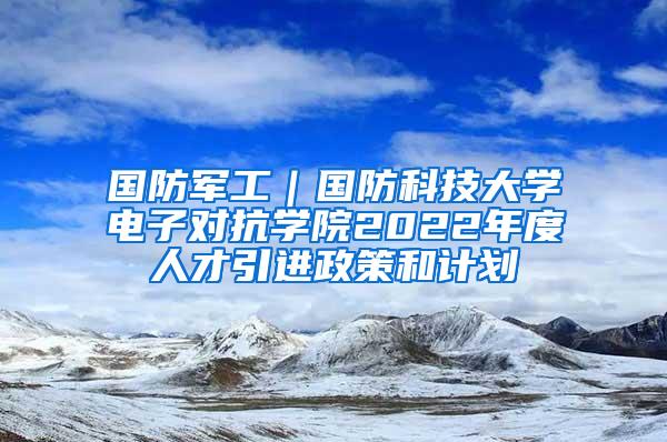 国防军工｜国防科技大学电子对抗学院2022年度人才引进政策和计划