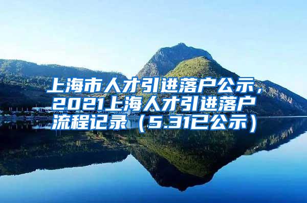 上海市人才引进落户公示，2021上海人才引进落户流程记录（5.31已公示）